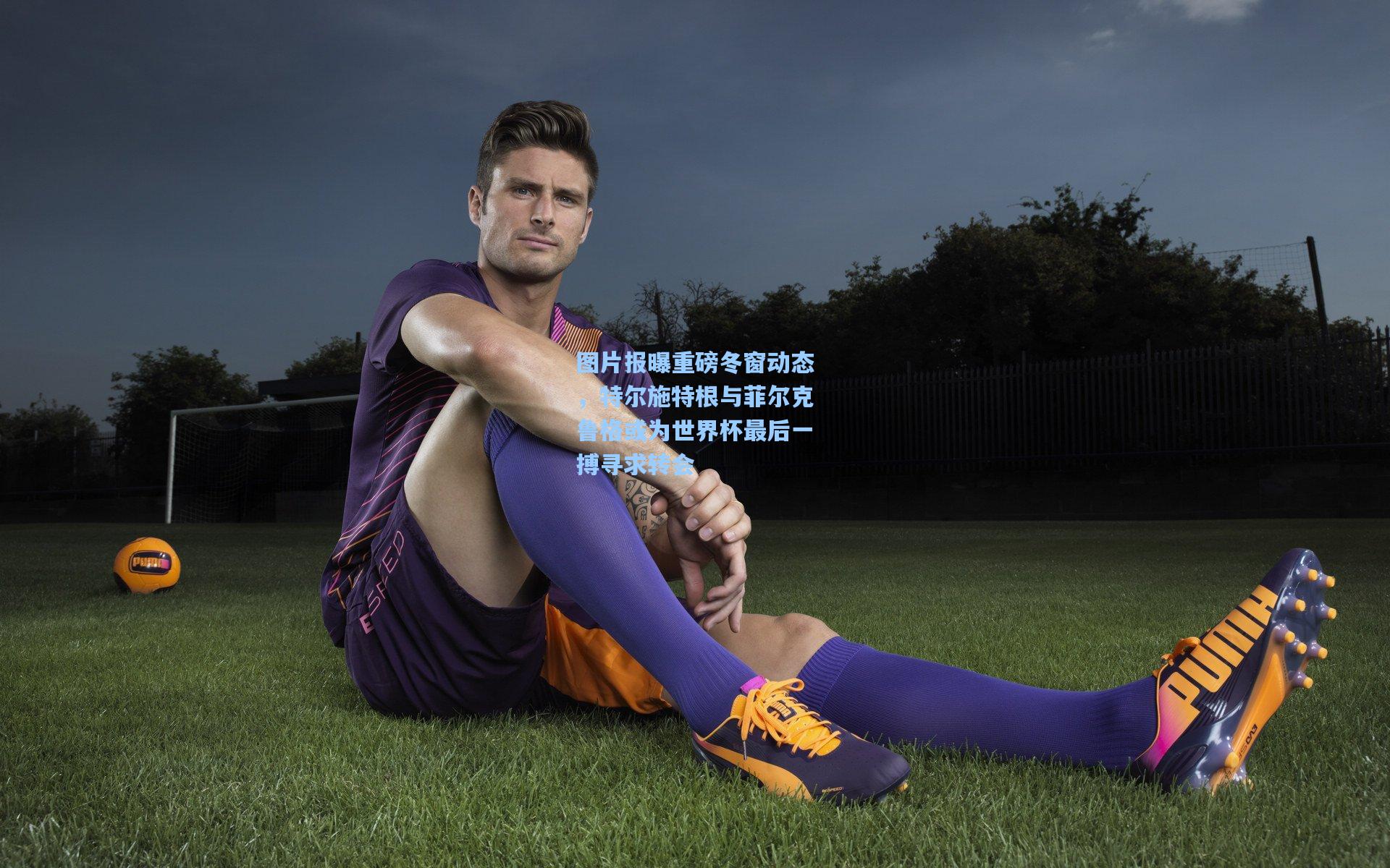 图片报曝重磅冬窗动态，特尔施特根与菲尔克鲁格或为世界杯最后一搏寻求转会